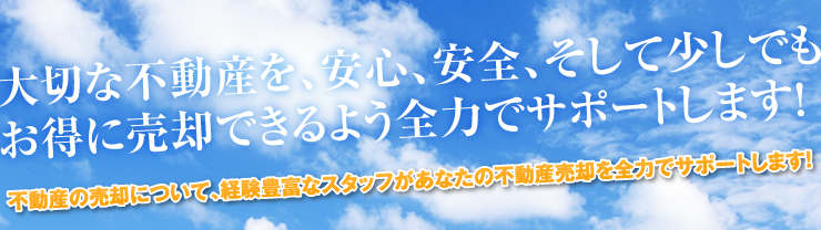 大切な不動産を、安心、安全、そして少しでもお得に売却できるよう全力でサポートします！